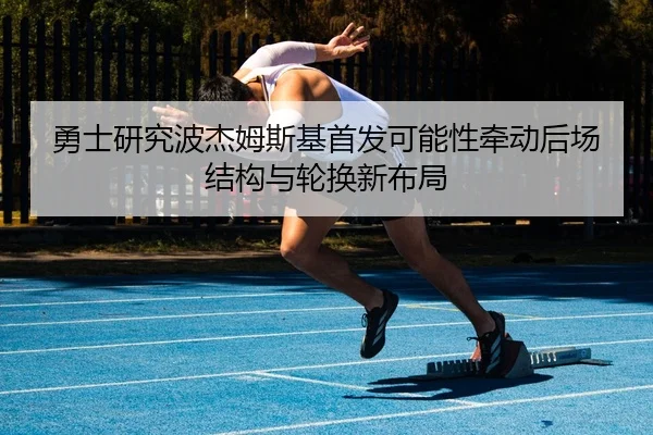 勇士研究波杰姆斯基首发可能性牵动后场结构与轮换新布局