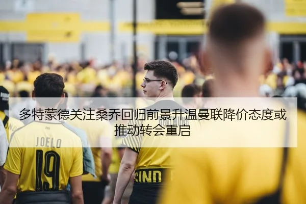 多特蒙德关注桑乔回归前景升温曼联降价态度或推动转会重启
