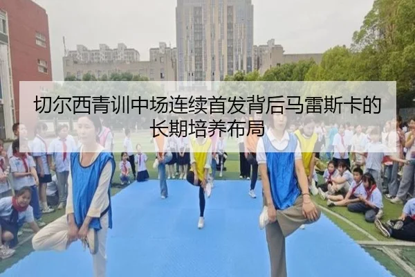 切尔西青训中场连续首发背后马雷斯卡的长期培养布局